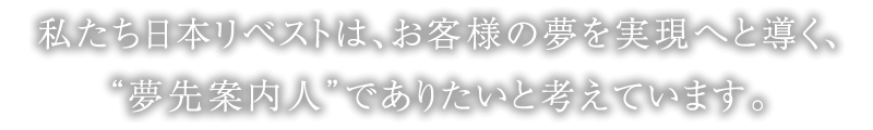 私たち日本リベストは、お客様の夢を実現へと導く、“夢先案内人”でありたいと考えています。